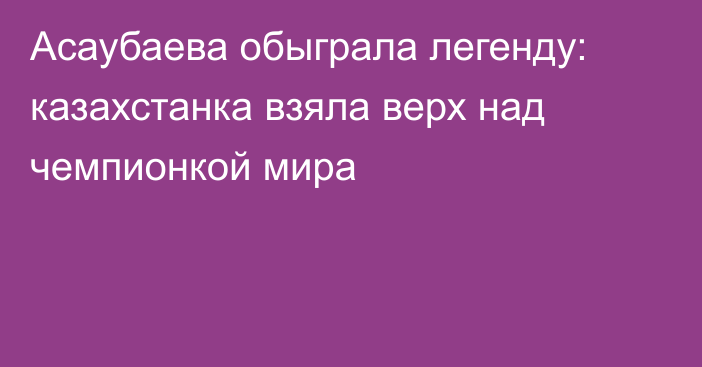 Асаубаева обыграла легенду: казахстанка взяла верх над чемпионкой мира
