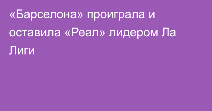 «Барселона» проиграла и оставила «Реал» лидером Ла Лиги