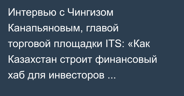 Интервью с Чингизом Канапьяновым, главой торговой площадки ITS: «Как Казахстан строит финансовый хаб для инвесторов Центральной Азии»
