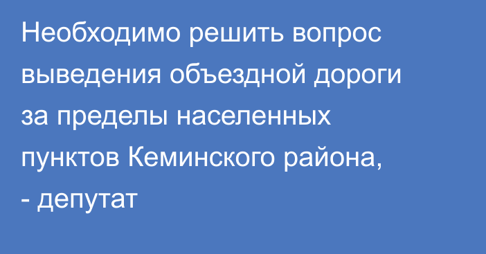 Необходимо решить вопрос выведения объездной дороги за пределы населенных пунктов Кеминского района, - депутат
