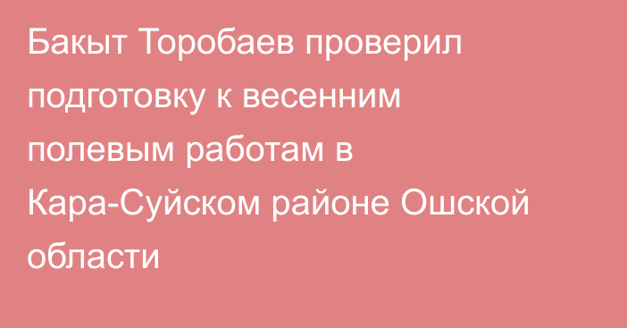 Бакыт Торобаев проверил подготовку к весенним полевым работам в Кара-Суйском районе Ошской области