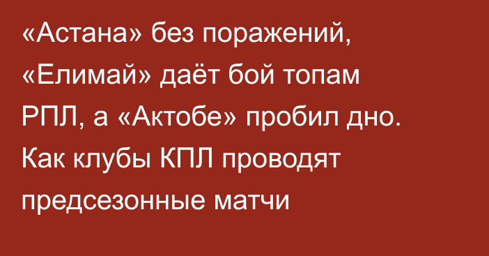 «Астана» без поражений, «Елимай» даёт бой топам РПЛ, а «Актобе» пробил дно. Как клубы КПЛ проводят предсезонные матчи