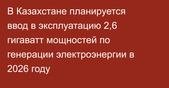 В Казахстане планируется ввод в эксплуатацию 2,6 гигаватт мощностей по генерации электроэнергии в 2026 году