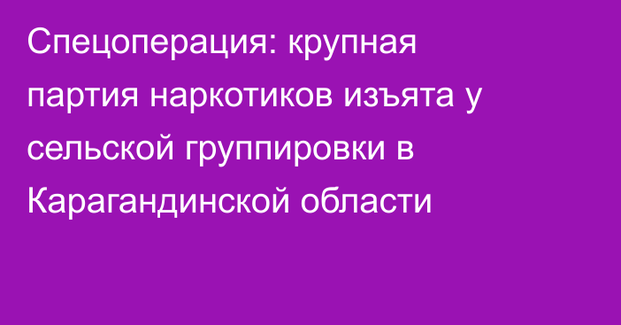Спецоперация: крупная партия наркотиков изъята у сельской группировки в Карагандинской области