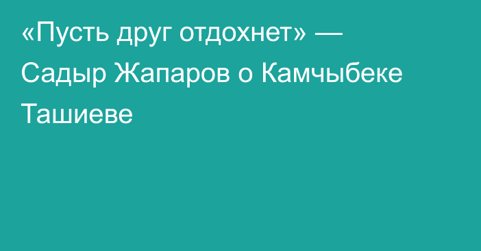 «Пусть друг отдохнет» —  Садыр Жапаров о Камчыбеке Ташиеве