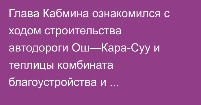 Глава Кабмина ознакомился с ходом строительства автодороги Ош—Кара-Суу и теплицы комбината благоустройства и озеленения в городе Ош