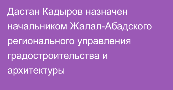 Дастан Кадыров назначен начальником Жалал-Абадского регионального управления градостроительства и архитектуры