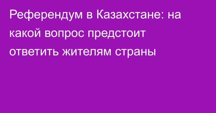 Референдум в Казахстане: на какой вопрос предстоит ответить жителям страны