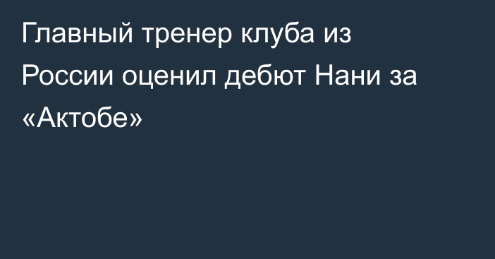 Главный тренер клуба из России оценил дебют Нани за «Актобе»