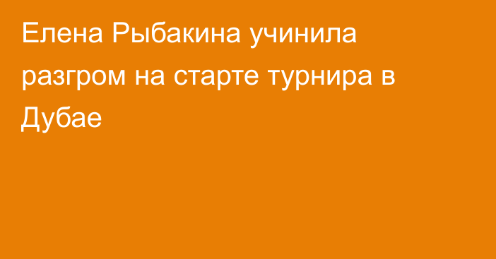 Елена Рыбакина учинила разгром на старте турнира в Дубае