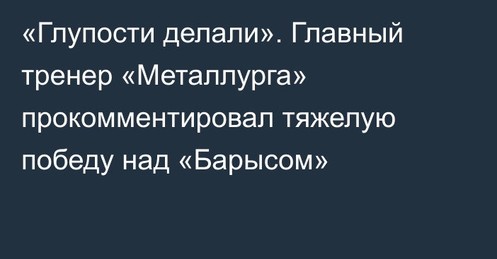 «Глупости делали». Главный тренер «Металлурга» прокомментировал тяжелую победу над «Барысом»