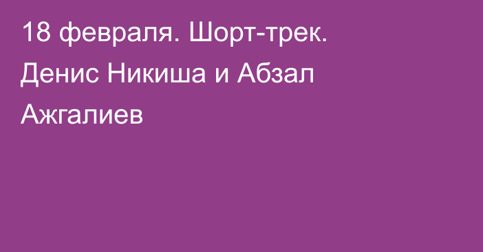 18 февраля. Шорт-трек. Денис Никиша и Абзал Ажгалиев