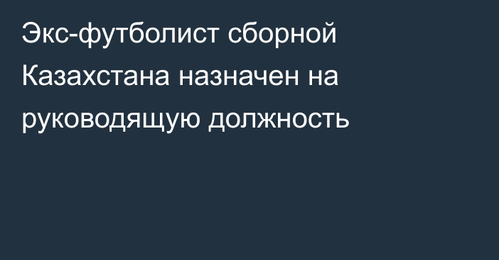 Экс-футболист сборной Казахстана назначен на руководящую должность