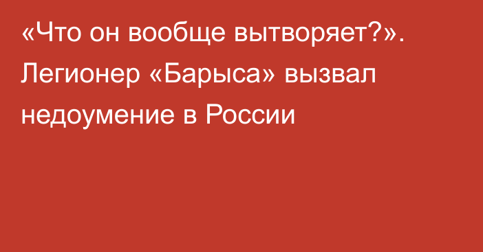 «Что он вообще вытворяет?». Легионер «Барыса» вызвал недоумение в России