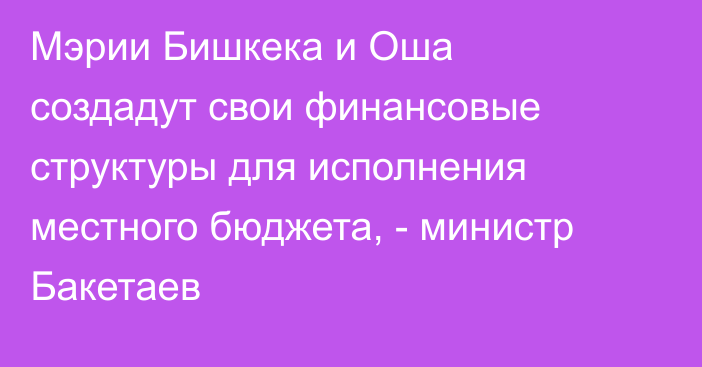 Мэрии Бишкека и Оша создадут свои финансовые структуры для исполнения местного бюджета, - министр Бакетаев