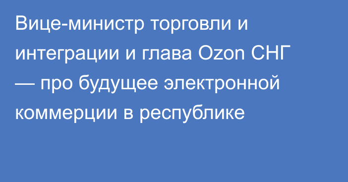 Вице-министр торговли и интеграции и глава Ozon СНГ — про будущее электронной коммерции в республике