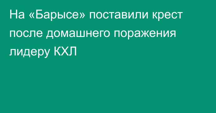 На «Барысе» поставили крест после домашнего поражения лидеру КХЛ