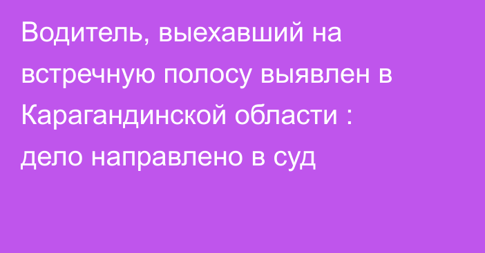 Водитель, выехавший на встречную полосу выявлен в Карагандинской области : дело направлено в суд
