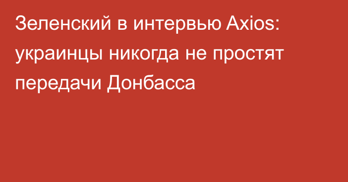 Зеленский в интервью Axios: украинцы никогда не простят передачи Донбасса