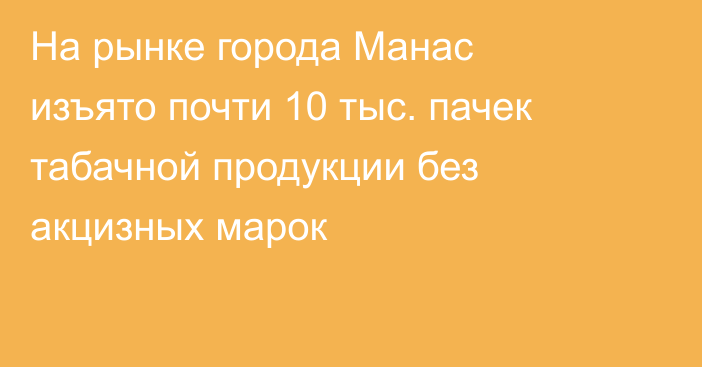 На рынке города Манас изъято почти 10 тыс. пачек табачной продукции без акцизных марок