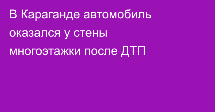 В Караганде автомобиль оказался у стены многоэтажки после ДТП