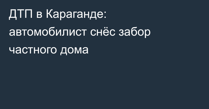 ДТП в Караганде: автомобилист снёс забор частного дома