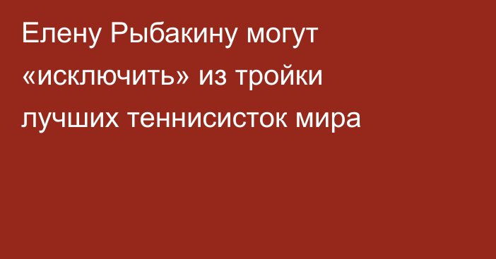 Елену Рыбакину могут «исключить» из тройки лучших теннисисток мира