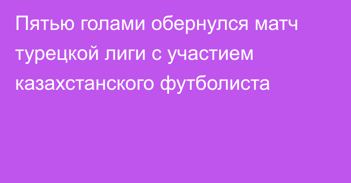 Пятью голами обернулся матч турецкой лиги с участием казахстанского футболиста