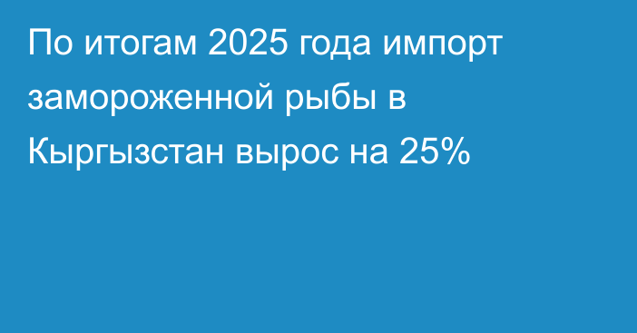 По итогам 2025 года импорт замороженной рыбы в Кыргызстан вырос на 25% 