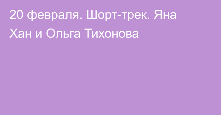 20 февраля. Шорт-трек. Яна Хан и Ольга Тихонова