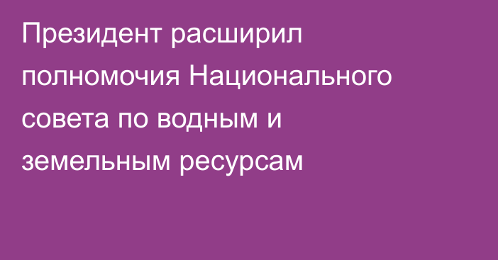 Президент расширил полномочия Национального совета по водным и земельным ресурсам