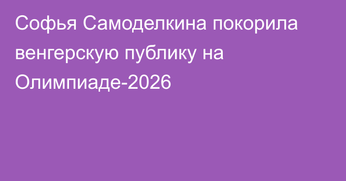 Софья Самоделкина покорила венгерскую публику на Олимпиаде-2026