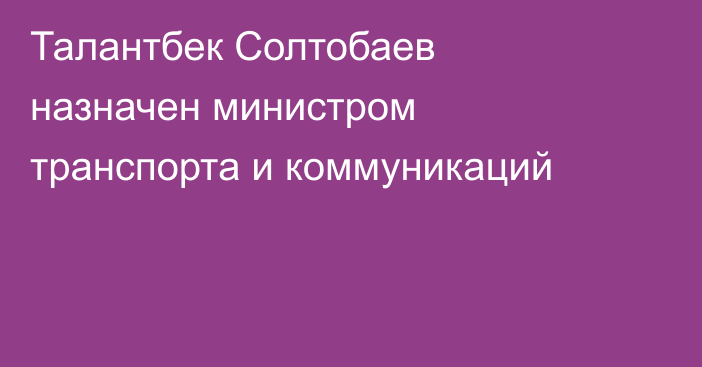 Талантбек Солтобаев назначен министром транспорта и коммуникаций