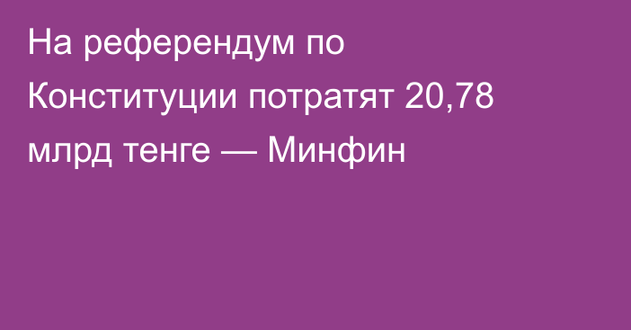 На референдум по Конституции потратят 20,78 млрд тенге — Минфин