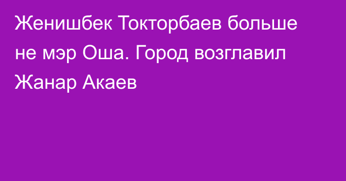 Женишбек Токторбаев больше не мэр Оша. Город возглавил Жанар Акаев