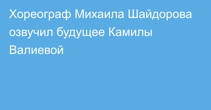 Хореограф Михаила Шайдорова озвучил будущее Камилы Валиевой