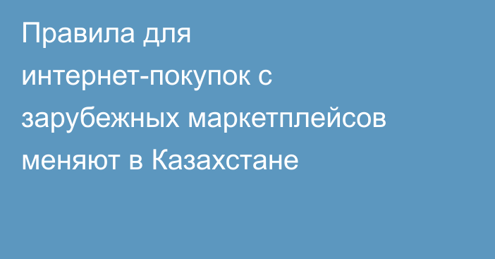 Правила для интернет-покупок с зарубежных маркетплейсов меняют в Казахстане