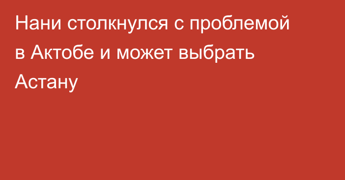 Нани столкнулся с проблемой в Актобе и может выбрать Астану