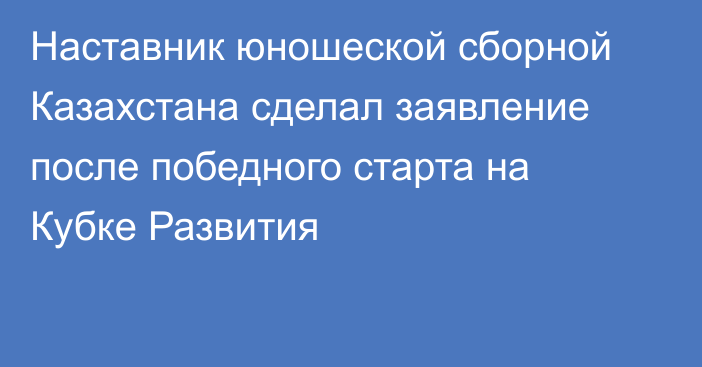 Наставник юношеской сборной Казахстана сделал заявление после победного старта на Кубке Развития