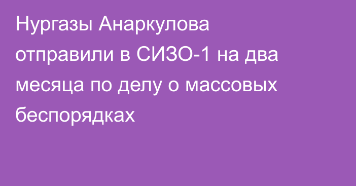 Нургазы Анаркулова отправили в СИЗО-1 на два месяца по делу о массовых беспорядках