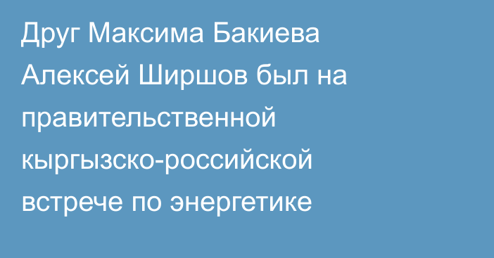 Друг Максима Бакиева Алексей Ширшов был на правительственной кыргызско-российской встрече по энергетике