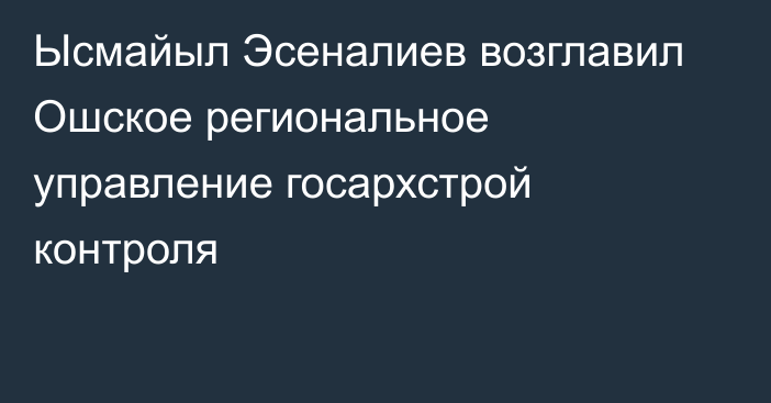 Ысмайыл  Эсеналиев возглавил Ошское региональное управление госархстрой контроля