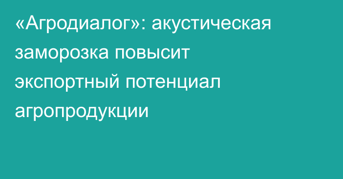 «Агродиалог»: акустическая заморозка повысит экспортный потенциал агропродукции