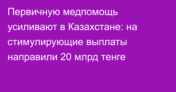 Первичную медпомощь усиливают в Казахстане: на стимулирующие выплаты направили 20 млрд тенге