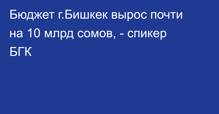 Бюджет г.Бишкек вырос почти на 10 млрд сомов, - спикер БГК