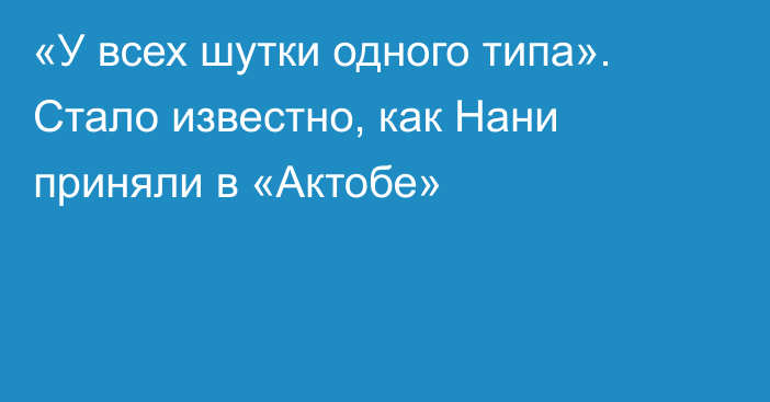«У всех шутки одного типа». Стало известно, как Нани приняли в «Актобе»