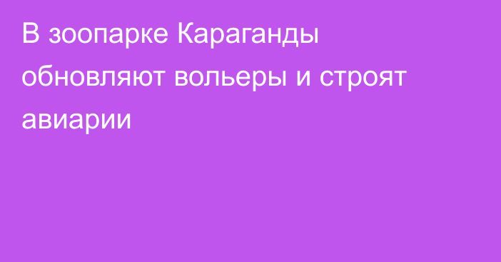 В зоопарке Караганды обновляют вольеры и строят авиарии