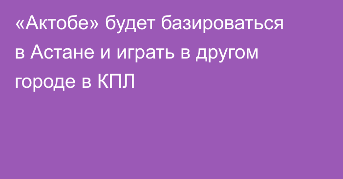 «Актобе» будет базироваться в Астане и играть в другом городе в КПЛ