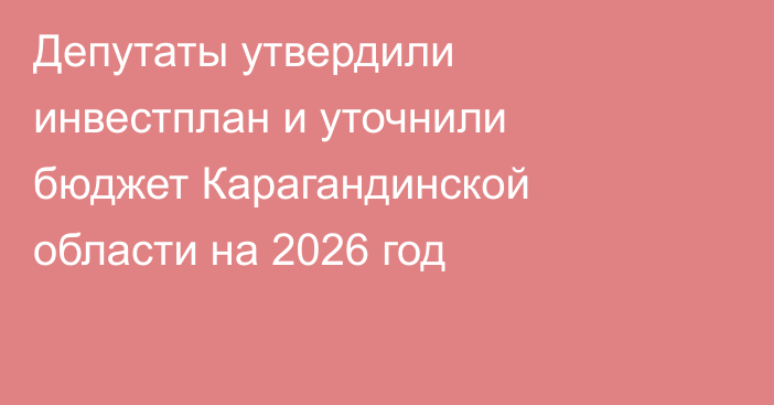 Депутаты утвердили инвестплан и уточнили бюджет Карагандинской области на 2026 год
