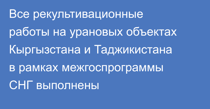 Все рекультивационные работы на урановых объектах Кыргызстана и Таджикистана в рамках межгоспрограммы СНГ выполнены